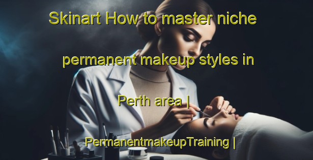 Skinart How to master niche permanent makeup styles in Perth area | PermanentmakeupTraining | PermanentmakeupClasses | SkinartTraining-United States